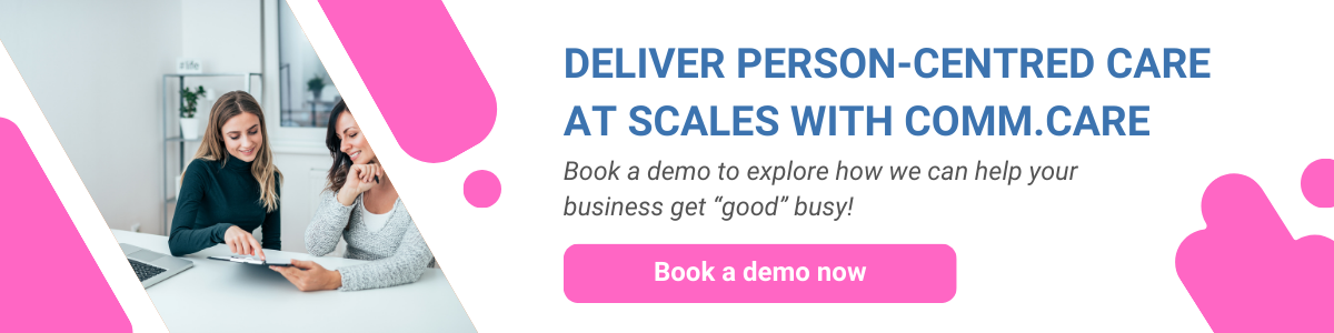 Book a demo now to explore how Comm.care can empower your team and business to deliver person-centred care at scales.